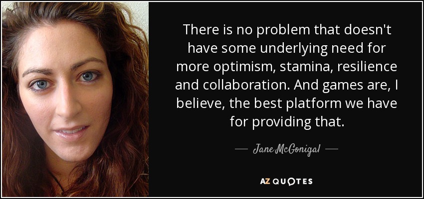 There is no problem that doesn't have some underlying need for more optimism, stamina, resilience and collaboration. And games are, I believe, the best platform we have for providing that. - Jane McGonigal