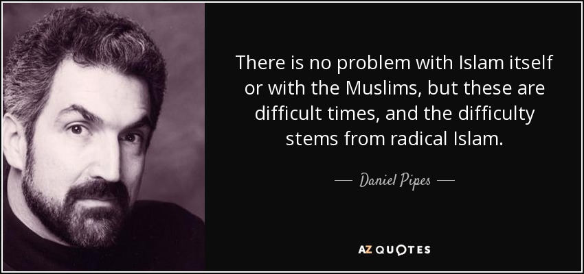 There is no problem with Islam itself or with the Muslims, but these are difficult times, and the difficulty stems from radical Islam. - Daniel Pipes