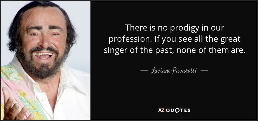 There is no prodigy in our profession. If you see all the great singer of the past, none of them are. - Luciano Pavarotti