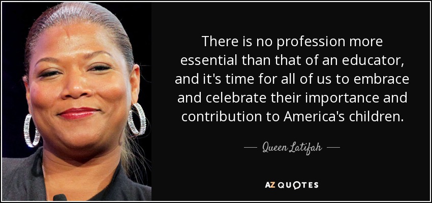 There is no profession more essential than that of an educator, and it's time for all of us to embrace and celebrate their importance and contribution to America's children. - Queen Latifah
