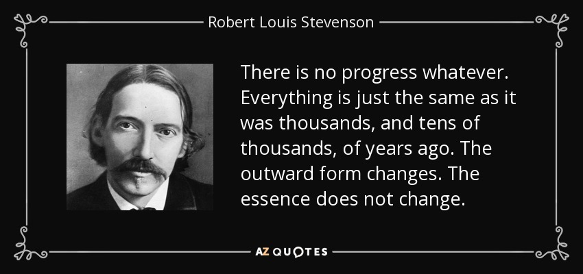 There is no progress whatever. Everything is just the same as it was thousands, and tens of thousands, of years ago. The outward form changes. The essence does not change. - Robert Louis Stevenson