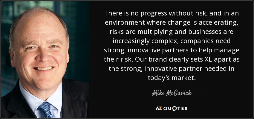 There is no progress without risk, and in an environment where change is accelerating, risks are multiplying and businesses are increasingly complex, companies need strong, innovative partners to help manage their risk. Our brand clearly sets XL apart as the strong, innovative partner needed in today's market. - Mike McGavick