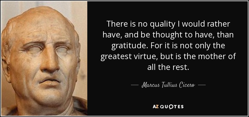 There is no quality I would rather have, and be thought to have, than gratitude. For it is not only the greatest virtue, but is the mother of all the rest. - Marcus Tullius Cicero