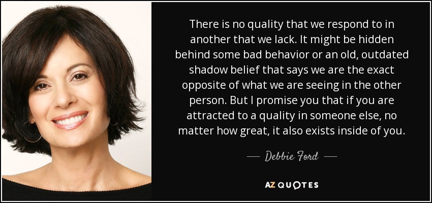 There is no quality that we respond to in another that we lack. It might be hidden behind some bad behavior or an old, outdated shadow belief that says we are the exact opposite of what we are seeing in the other person. But I promise you that if you are attracted to a quality in someone else, no matter how great, it also exists inside of you. - Debbie Ford