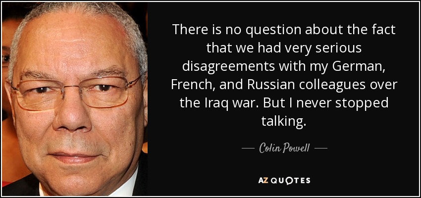 There is no question about the fact that we had very serious disagreements with my German, French, and Russian colleagues over the Iraq war. But I never stopped talking. - Colin Powell