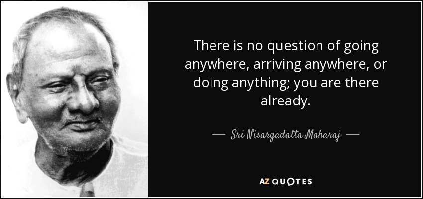 There is no question of going anywhere, arriving anywhere, or doing anything; you are there already. - Sri Nisargadatta Maharaj