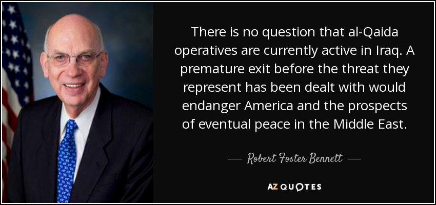 There is no question that al-Qaida operatives are currently active in Iraq. A premature exit before the threat they represent has been dealt with would endanger America and the prospects of eventual peace in the Middle East. - Robert Foster Bennett