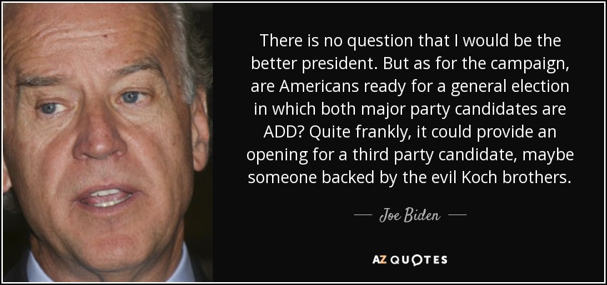 There is no question that I would be the better president. But as for the campaign, are Americans ready for a general election in which both major party candidates are ADD? Quite frankly, it could provide an opening for a third party candidate, maybe someone backed by the evil Koch brothers. - Joe Biden