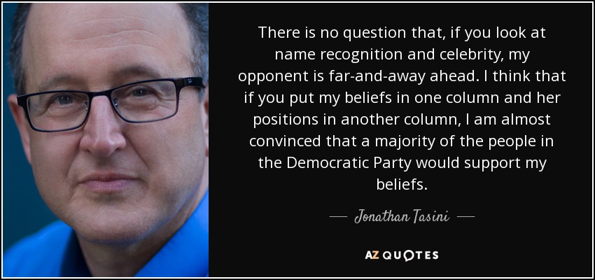 There is no question that, if you look at name recognition and celebrity, my opponent is far-and-away ahead. I think that if you put my beliefs in one column and her positions in another column, I am almost convinced that a majority of the people in the Democratic Party would support my beliefs. - Jonathan Tasini