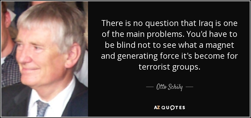 There is no question that Iraq is one of the main problems. You'd have to be blind not to see what a magnet and generating force it's become for terrorist groups. - Otto Schily