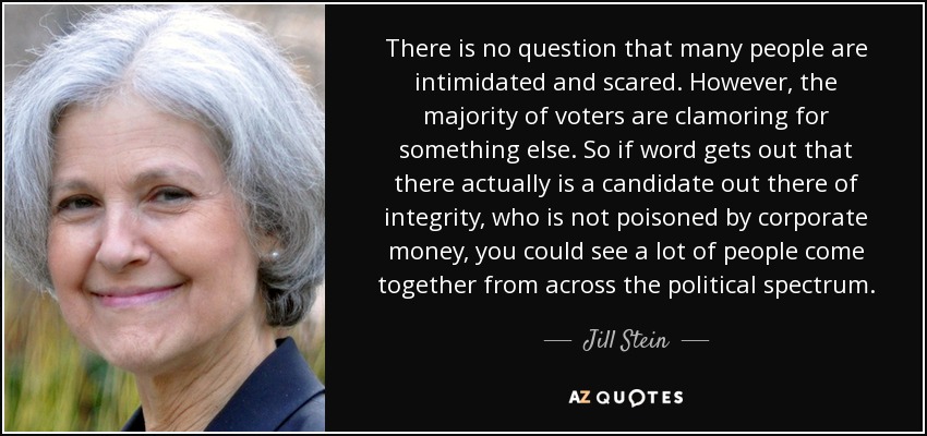 There is no question that many people are intimidated and scared. However, the majority of voters are clamoring for something else. So if word gets out that there actually is a candidate out there of integrity, who is not poisoned by corporate money, you could see a lot of people come together from across the political spectrum. - Jill Stein