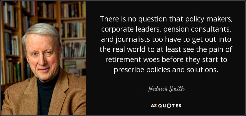 There is no question that policy makers, corporate leaders, pension consultants, and journalists too have to get out into the real world to at least see the pain of retirement woes before they start to prescribe policies and solutions. - Hedrick Smith