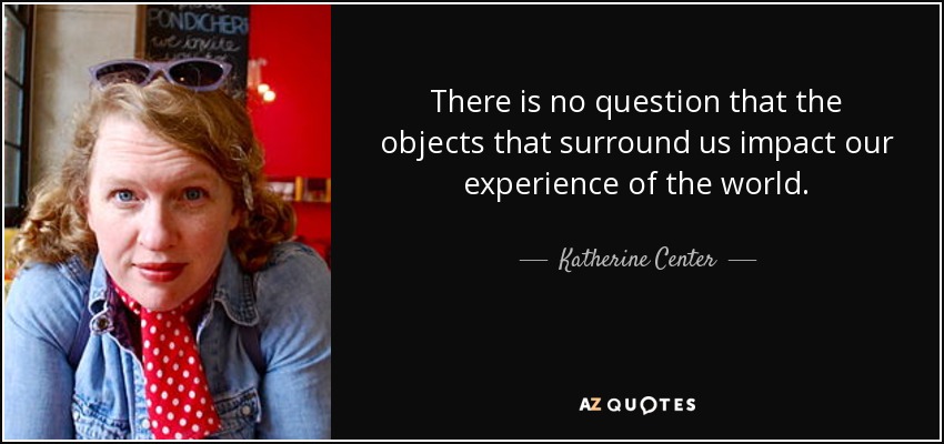There is no question that the objects that surround us impact our experience of the world. - Katherine Center