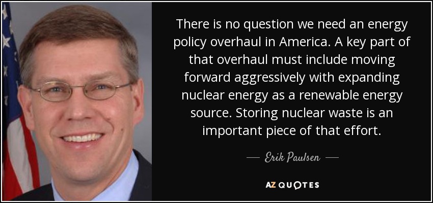 There is no question we need an energy policy overhaul in America. A key part of that overhaul must include moving forward aggressively with expanding nuclear energy as a renewable energy source. Storing nuclear waste is an important piece of that effort. - Erik Paulsen