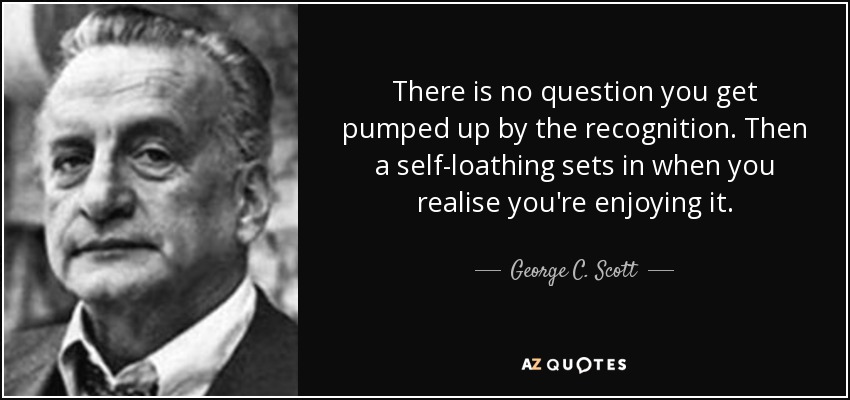 There is no question you get pumped up by the recognition. Then a self-loathing sets in when you realise you're enjoying it. - George C. Scott