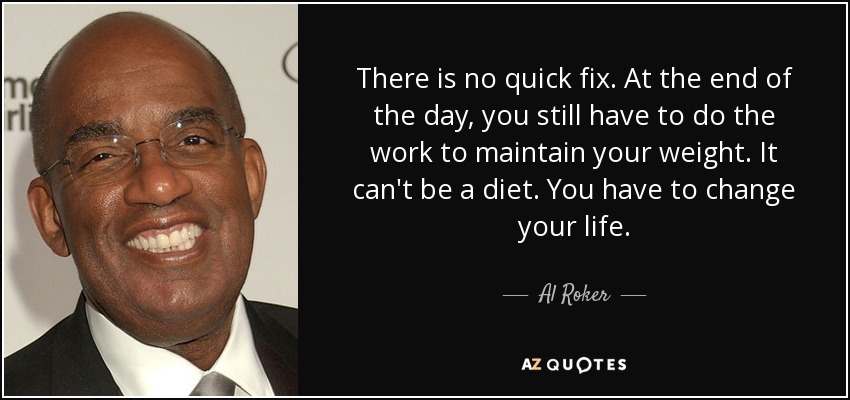 There is no quick fix. At the end of the day, you still have to do the work to maintain your weight. It can't be a diet. You have to change your life. - Al Roker