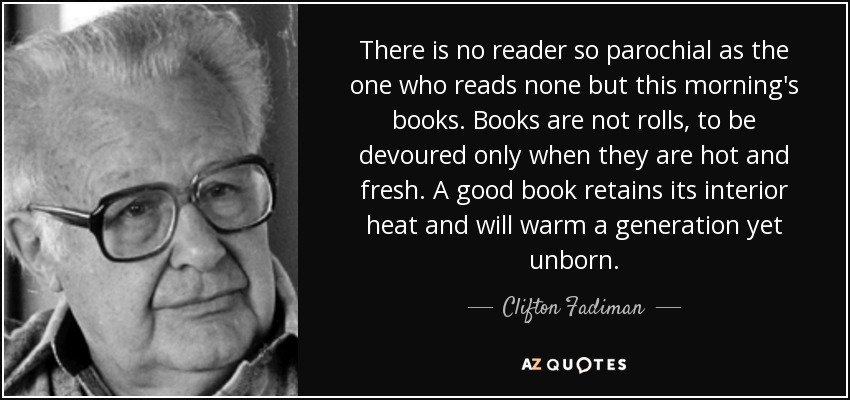 There is no reader so parochial as the one who reads none but this morning's books. Books are not rolls, to be devoured only when they are hot and fresh. A good book retains its interior heat and will warm a generation yet unborn. - Clifton Fadiman