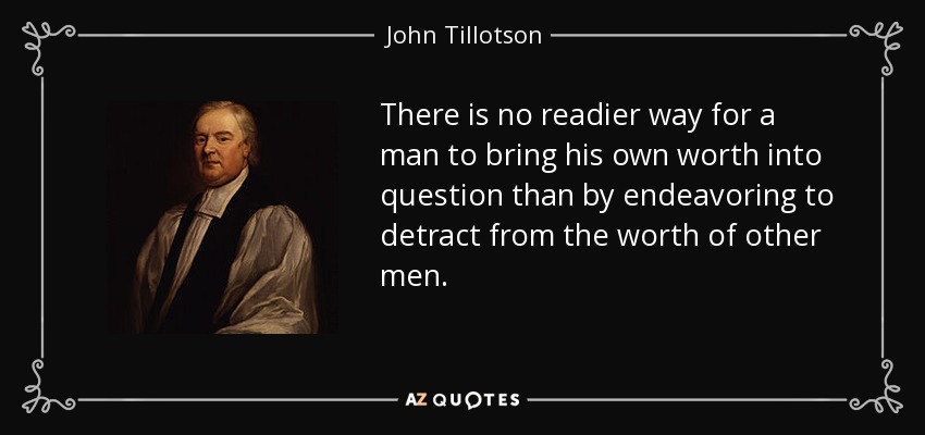 There is no readier way for a man to bring his own worth into question than by endeavoring to detract from the worth of other men. - John Tillotson