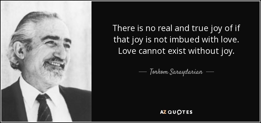 There is no real and true joy of if that joy is not imbued with love. Love cannot exist without joy. - Torkom Saraydarian