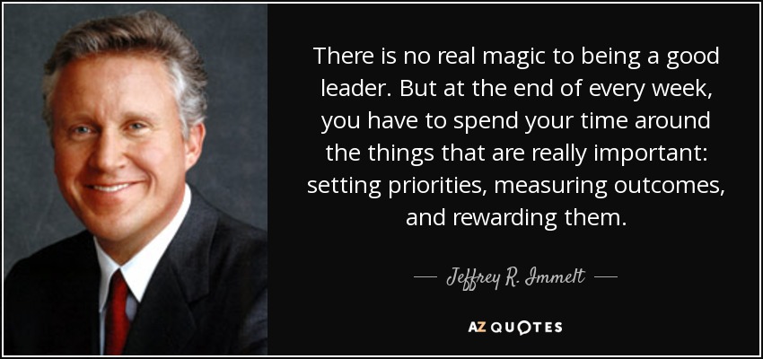 There is no real magic to being a good leader. But at the end of every week, you have to spend your time around the things that are really important: setting priorities, measuring outcomes, and rewarding them. - Jeffrey R. Immelt