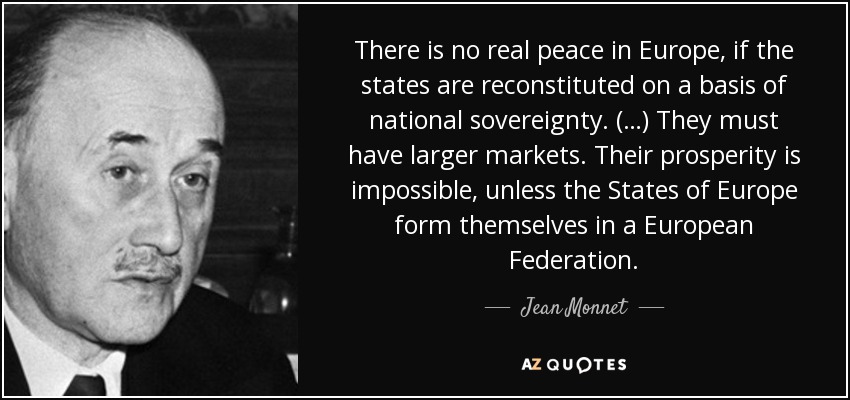 There is no real peace in Europe, if the states are reconstituted on a basis of national sovereignty. (…) They must have larger markets. Their prosperity is impossible, unless the States of Europe form themselves in a European Federation. - Jean Monnet