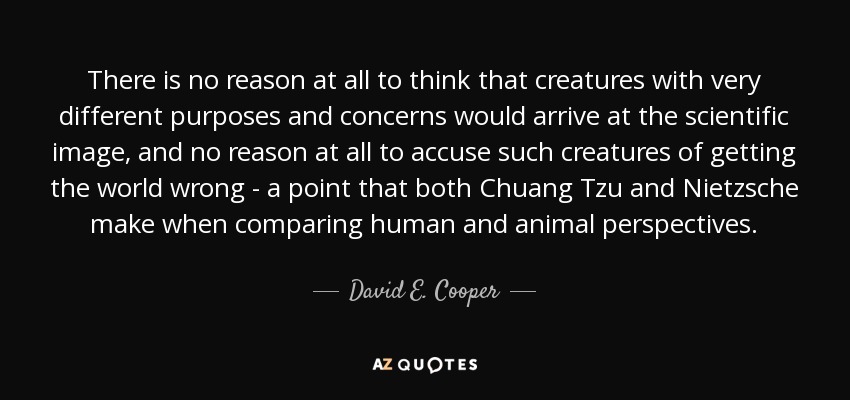There is no reason at all to think that creatures with very different purposes and concerns would arrive at the scientific image, and no reason at all to accuse such creatures of getting the world wrong - a point that both Chuang Tzu and Nietzsche make when comparing human and animal perspectives. - David E. Cooper