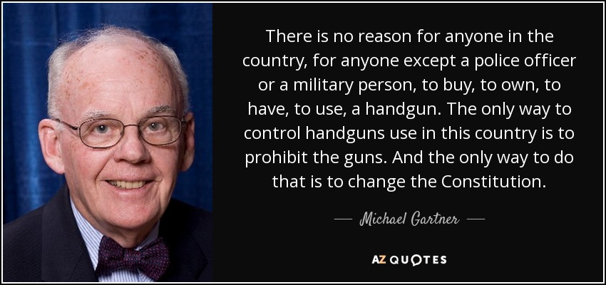 There is no reason for anyone in the country, for anyone except a police officer or a military person, to buy, to own, to have, to use, a handgun. The only way to control handguns use in this country is to prohibit the guns. And the only way to do that is to change the Constitution. - Michael Gartner