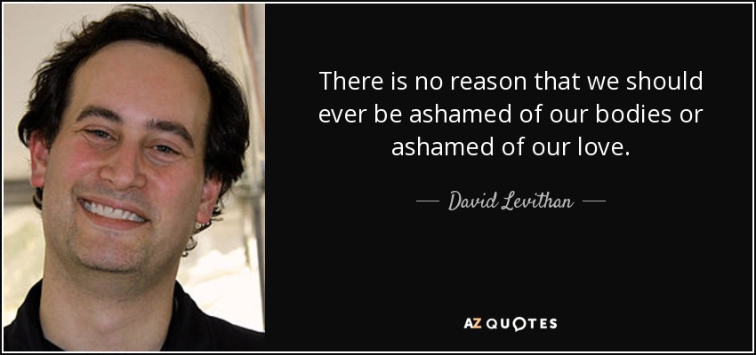 There is no reason that we should ever be ashamed of our bodies or ashamed of our love. - David Levithan