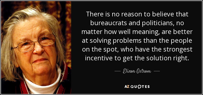 There is no reason to believe that bureaucrats and politicians, no matter how well meaning, are better at solving problems than the people on the spot, who have the strongest incentive to get the solution right. - Elinor Ostrom
