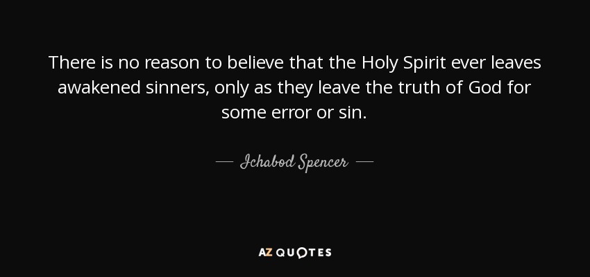 There is no reason to believe that the Holy Spirit ever leaves awakened sinners, only as they leave the truth of God for some error or sin. - Ichabod Spencer