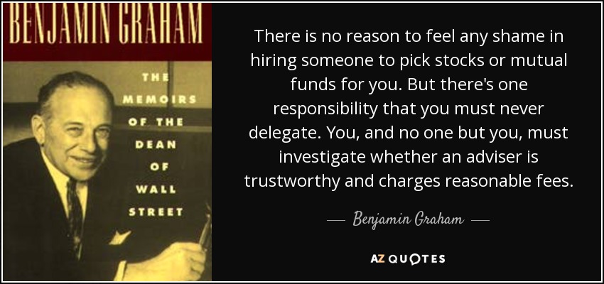 There is no reason to feel any shame in hiring someone to pick stocks or mutual funds for you. But there's one responsibility that you must never delegate. You, and no one but you, must investigate whether an adviser is trustworthy and charges reasonable fees. - Benjamin Graham