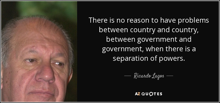 There is no reason to have problems between country and country, between government and government, when there is a separation of powers. - Ricardo Lagos