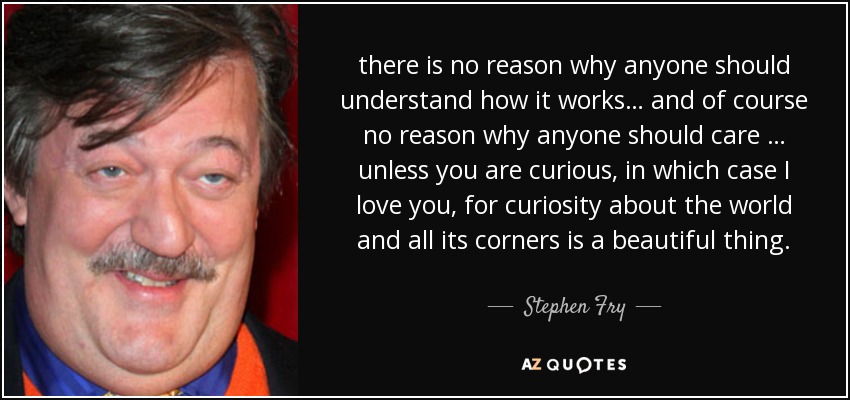 there is no reason why anyone should understand how it works… and of course no reason why anyone should care … unless you are curious, in which case I love you, for curiosity about the world and all its corners is a beautiful thing. - Stephen Fry