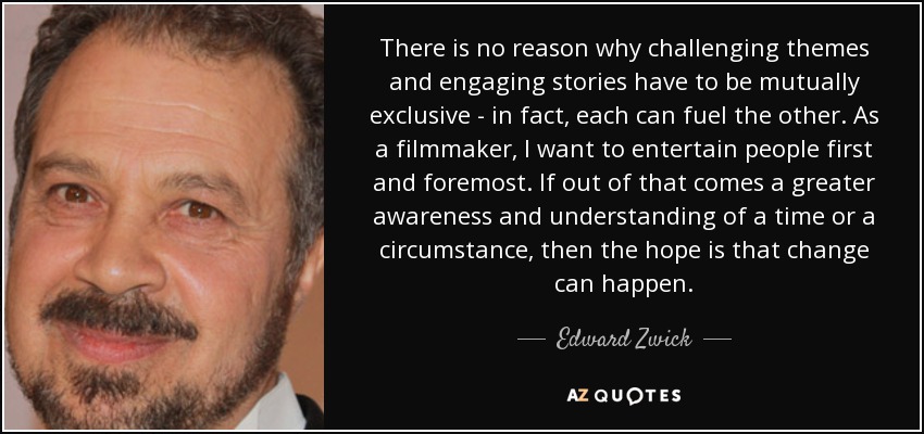 There is no reason why challenging themes and engaging stories have to be mutually exclusive - in fact, each can fuel the other. As a filmmaker, I want to entertain people first and foremost. If out of that comes a greater awareness and understanding of a time or a circumstance, then the hope is that change can happen. - Edward Zwick