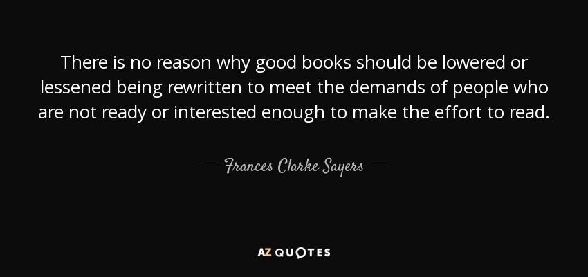 There is no reason why good books should be lowered or lessened being rewritten to meet the demands of people who are not ready or interested enough to make the effort to read. - Frances Clarke Sayers
