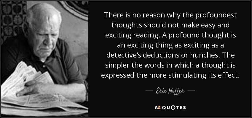 There is no reason why the profoundest thoughts should not make easy and exciting reading. A profound thought is an exciting thing as exciting as a detective's deductions or hunches. The simpler the words in which a thought is expressed the more stimulating its effect. - Eric Hoffer