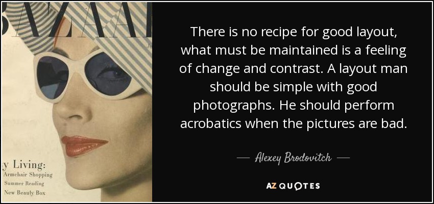 There is no recipe for good layout, what must be maintained is a feeling of change and contrast. A layout man should be simple with good photographs. He should perform acrobatics when the pictures are bad. - Alexey Brodovitch