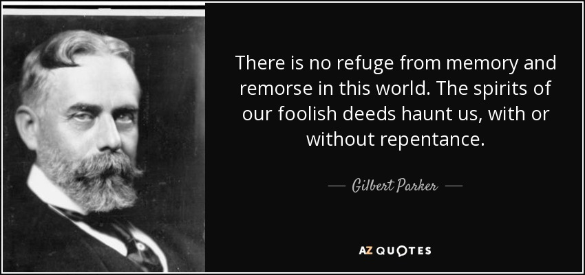 There is no refuge from memory and remorse in this world. The spirits of our foolish deeds haunt us, with or without repentance. - Gilbert Parker
