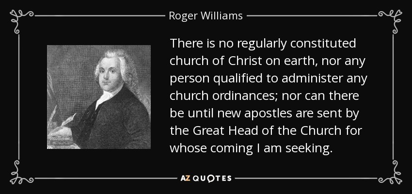 There is no regularly constituted church of Christ on earth, nor any person qualified to administer any church ordinances; nor can there be until new apostles are sent by the Great Head of the Church for whose coming I am seeking. - Roger Williams