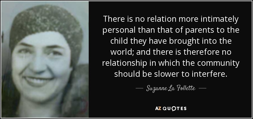 There is no relation more intimately personal than that of parents to the child they have brought into the world; and there is therefore no relationship in which the community should be slower to interfere. - Suzanne La Follette