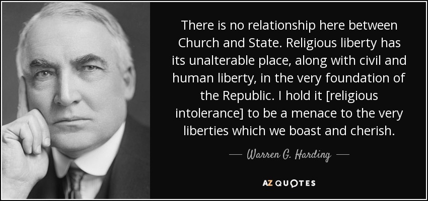 There is no relationship here between Church and State. Religious liberty has its unalterable place, along with civil and human liberty, in the very foundation of the Republic. I hold it [religious intolerance] to be a menace to the very liberties which we boast and cherish. - Warren G. Harding