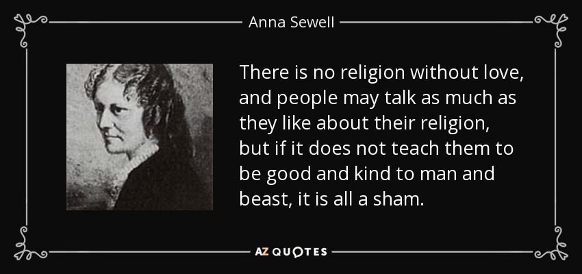 There is no religion without love, and people may talk as much as they like about their religion, but if it does not teach them to be good and kind to man and beast, it is all a sham. - Anna Sewell