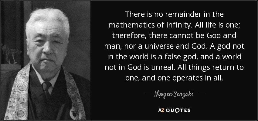 There is no remainder in the mathematics of infinity. All life is one; therefore, there cannot be God and man, nor a universe and God. A god not in the world is a false god, and a world not in God is unreal. All things return to one, and one operates in all. - Nyogen Senzaki