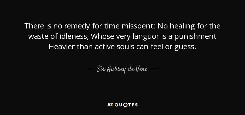 There is no remedy for time misspent; No healing for the waste of idleness, Whose very languor is a punishment Heavier than active souls can feel or guess. - Sir Aubrey de Vere, 2nd Baronet