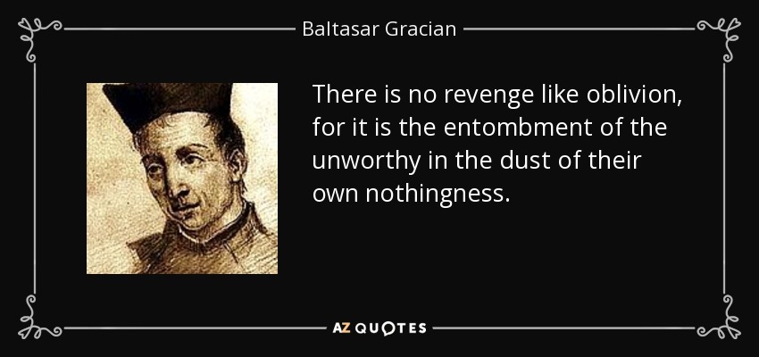 There is no revenge like oblivion, for it is the entombment of the unworthy in the dust of their own nothingness. - Baltasar Gracian