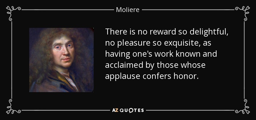There is no reward so delightful, no pleasure so exquisite, as having one's work known and acclaimed by those whose applause confers honor. - Moliere