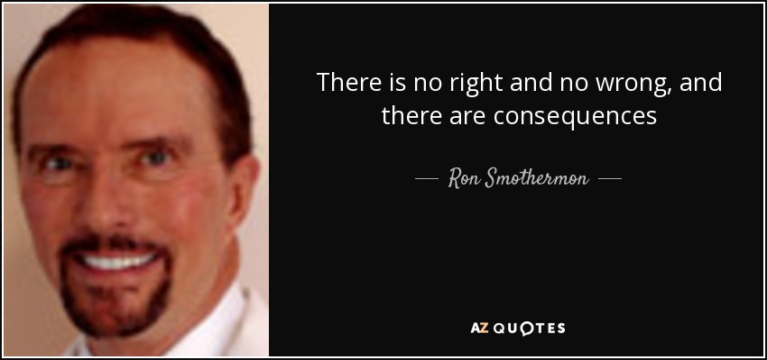 There is no right and no wrong, and there are consequences - Ron Smothermon