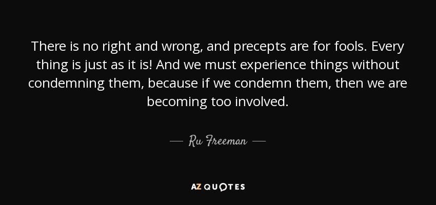 There is no right and wrong, and precepts are for fools. Every thing is just as it is! And we must experience things without condemning them, because if we condemn them, then we are becoming too involved. - Ru Freeman