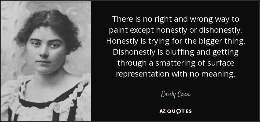 There is no right and wrong way to paint except honestly or dishonestly. Honestly is trying for the bigger thing. Dishonestly is bluffing and getting through a smattering of surface representation with no meaning. - Emily Carr
