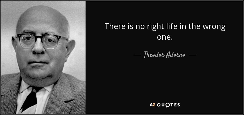 There is no right life in the wrong one. - Theodor Adorno